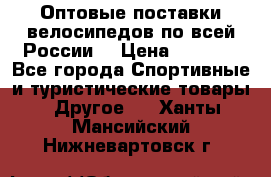 Оптовые поставки велосипедов по всей России  › Цена ­ 6 820 - Все города Спортивные и туристические товары » Другое   . Ханты-Мансийский,Нижневартовск г.